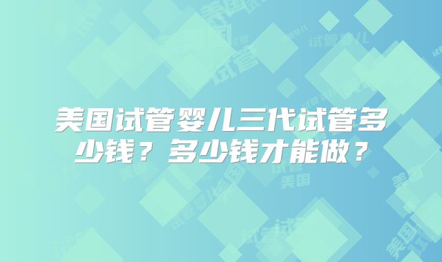 美国试管婴儿三代试管多少钱？多少钱才能做？