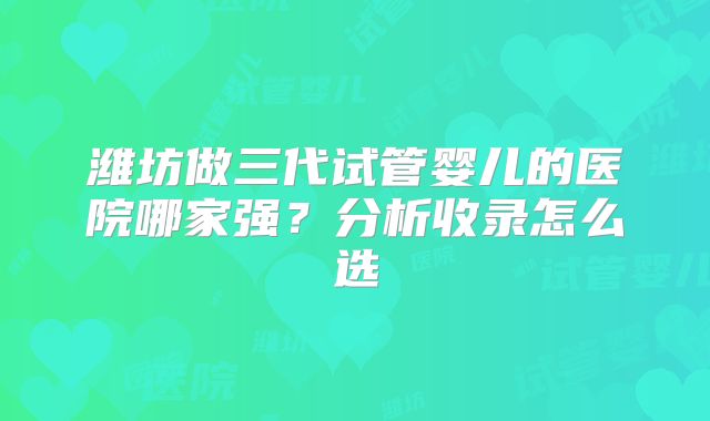 潍坊做三代试管婴儿的医院哪家强？分析收录怎么选