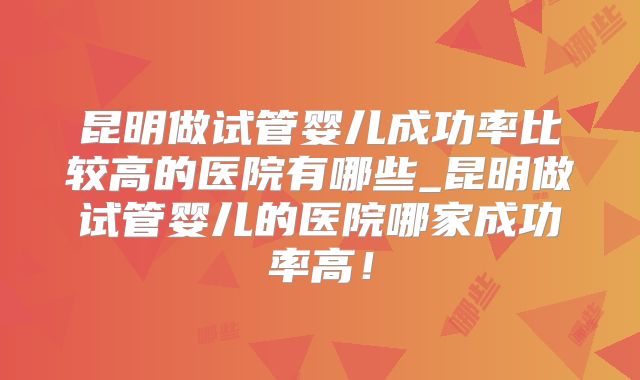 昆明做试管婴儿成功率比较高的医院有哪些_昆明做试管婴儿的医院哪家成功率高！