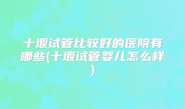 十堰试管比较好的医院有哪些(十堰试管婴儿怎么样)