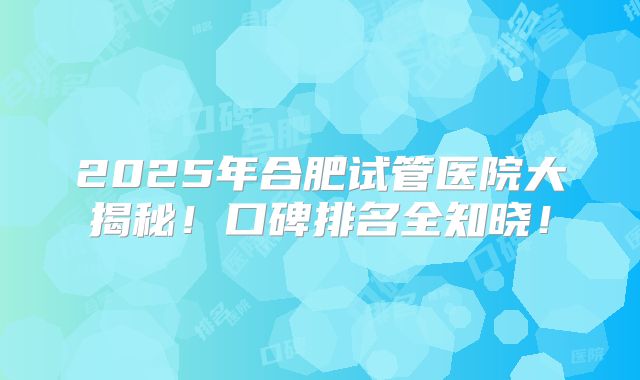 2025年合肥试管医院大揭秘！口碑排名全知晓！