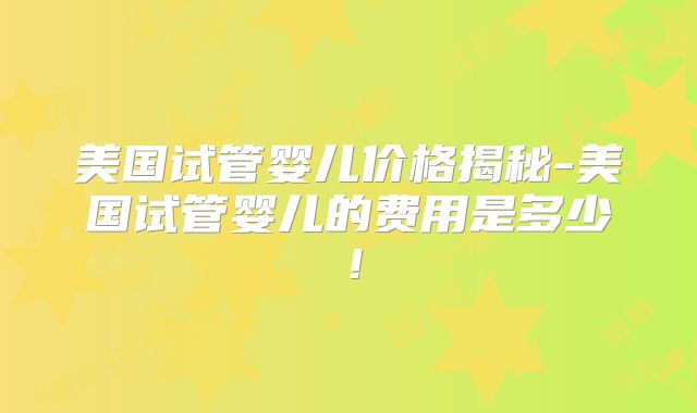 美国试管婴儿价格揭秘-美国试管婴儿的费用是多少！