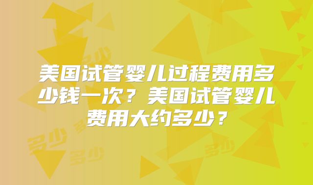 美国试管婴儿过程费用多少钱一次？美国试管婴儿费用大约多少？