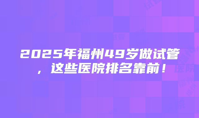 2025年福州49岁做试管，这些医院排名靠前！