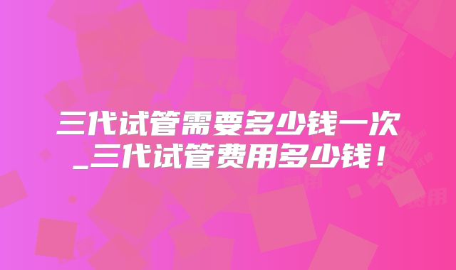 三代试管需要多少钱一次_三代试管费用多少钱!