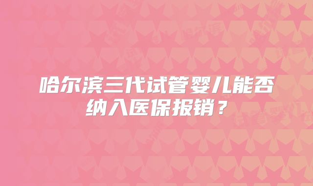 哈尔滨三代试管婴儿能否纳入医保报销？