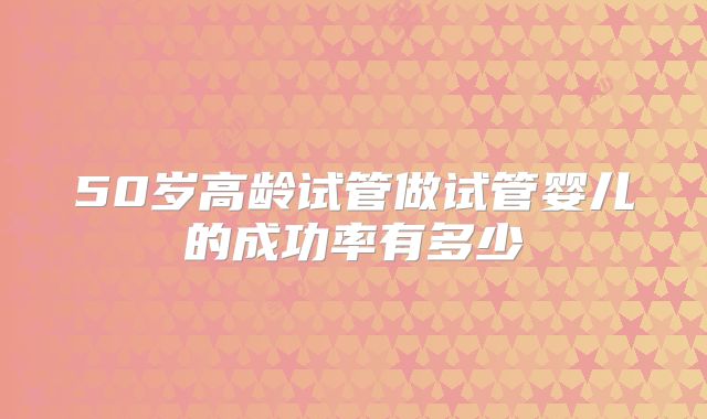 50岁高龄试管做试管婴儿的成功率有多少