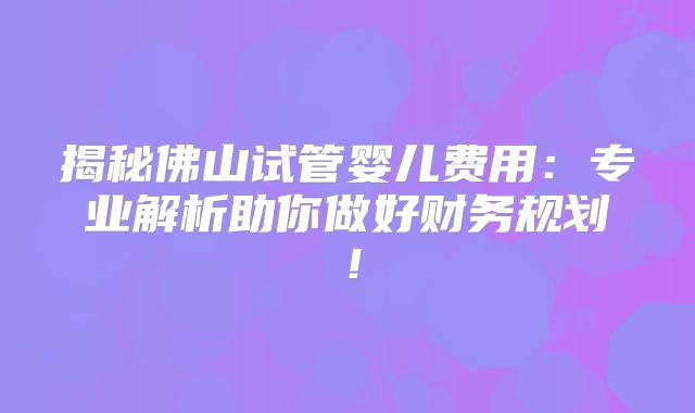 揭秘佛山试管婴儿费用：专业解析助你做好财务规划！