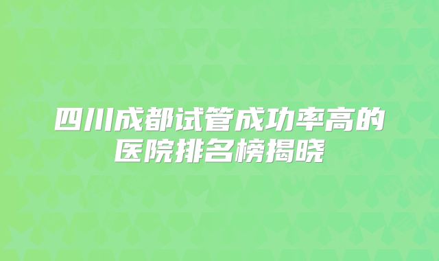 四川成都试管成功率高的医院排名榜揭晓