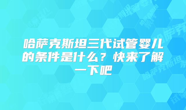 哈萨克斯坦三代试管婴儿的条件是什么?快来了解一下吧