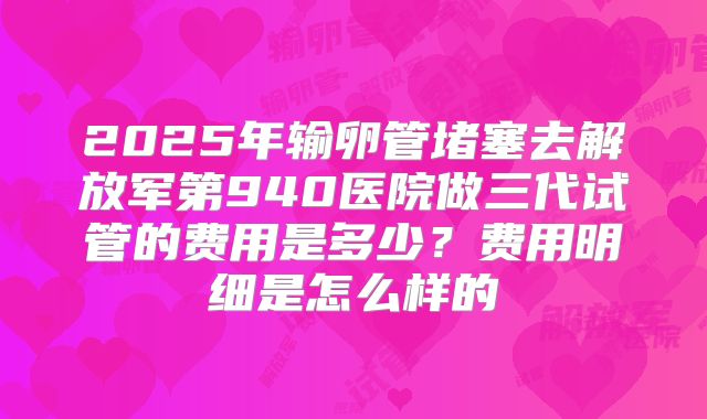 2025年输卵管堵塞去解放军第940医院做三代试管的费用是多少？费用明细是怎么样的