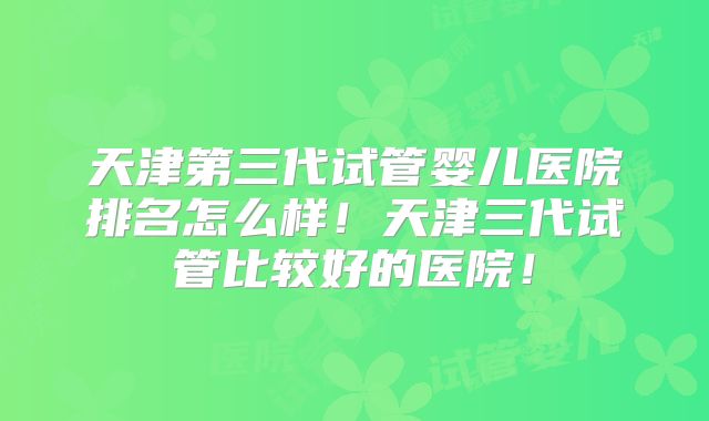 天津第三代试管婴儿医院排名怎么样！天津三代试管比较好的医院！