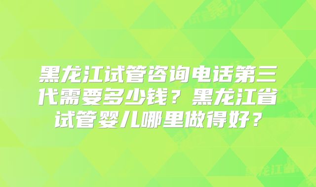 黑龙江试管咨询电话第三代需要多少钱？黑龙江省试管婴儿哪里做得好？
