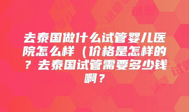 去泰国做什么试管婴儿医院怎么样（价格是怎样的？去泰国试管需要多少钱啊？