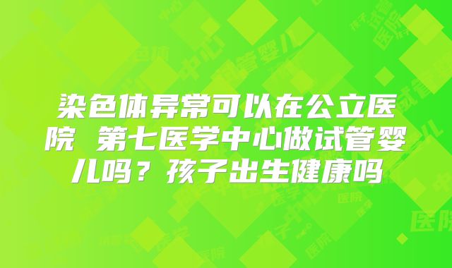 染色体异常可以在公立医院 第七医学中心做试管婴儿吗？孩子出生健康吗