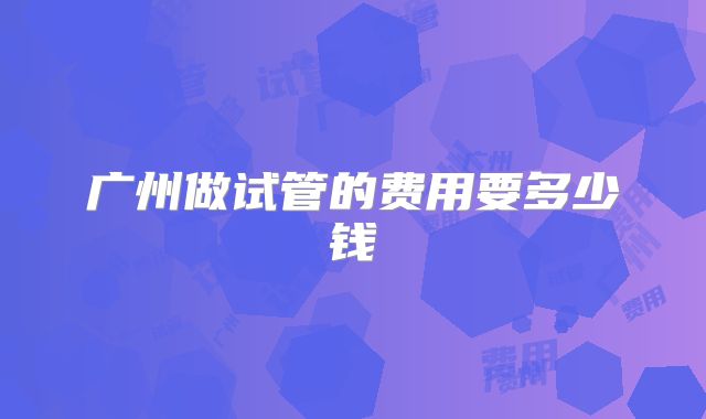广州做试管的费用要多少钱