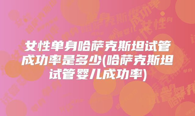 女性单身哈萨克斯坦试管成功率是多少(哈萨克斯坦试管婴儿成功率)