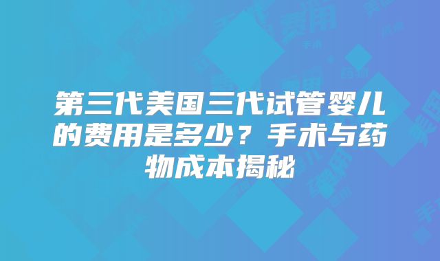 第三代美国三代试管婴儿的费用是多少？手术与药物成本揭秘