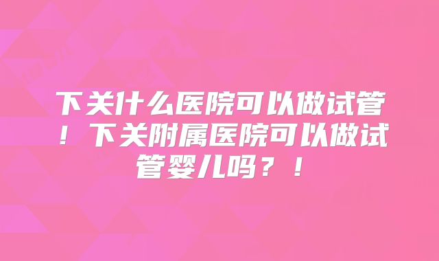 下关什么医院可以做试管！下关附属医院可以做试管婴儿吗？！