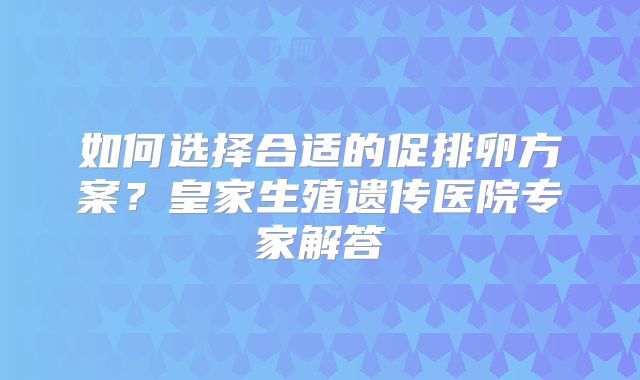 如何选择合适的促排卵方案？皇家生殖遗传医院专家解答