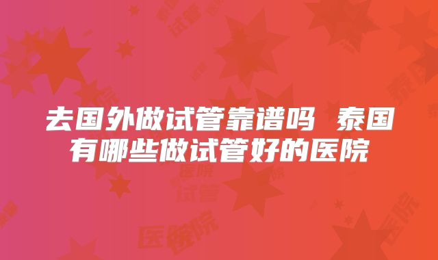去国外做试管靠谱吗 泰国有哪些做试管好的医院