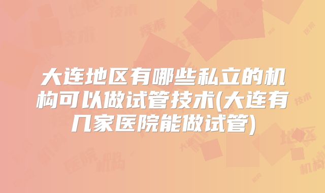 大连地区有哪些私立的机构可以做试管技术(大连有几家医院能做试管)