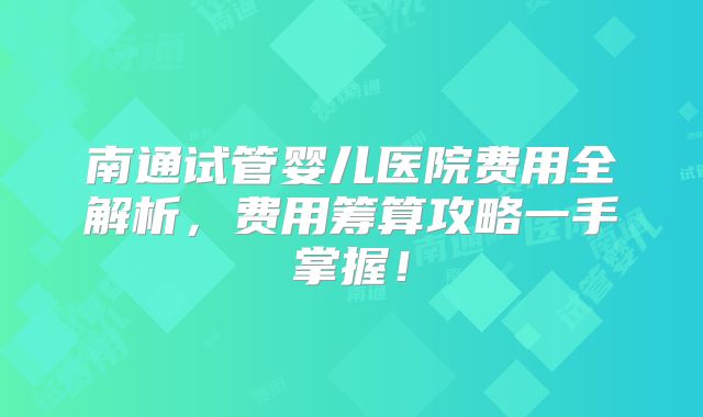 南通试管婴儿医院费用全解析，费用筹算攻略一手掌握！