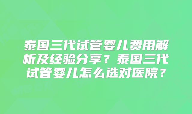 泰国三代试管婴儿费用解析及经验分享？泰国三代试管婴儿怎么选对医院？