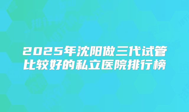 2025年沈阳做三代试管比较好的私立医院排行榜