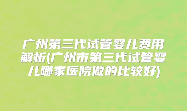 广州第三代试管婴儿费用解析(广州市第三代试管婴儿哪家医院做的比较好)