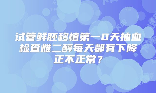 试管鲜胚移植第一0天抽血检查雌二醇每天都有下降正不正常？