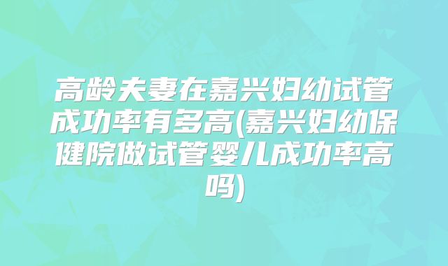 高龄夫妻在嘉兴妇幼试管成功率有多高(嘉兴妇幼保健院做试管婴儿成功率高吗)