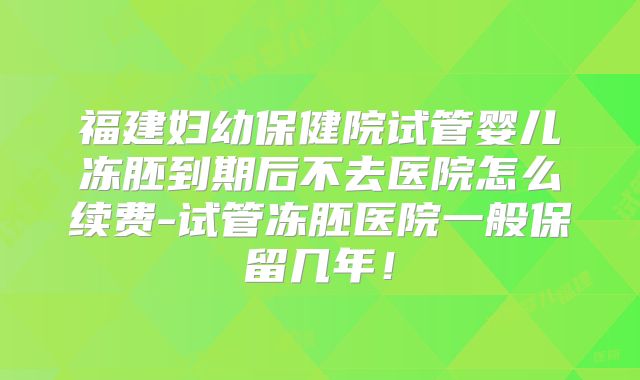 福建妇幼保健院试管婴儿冻胚到期后不去医院怎么续费-试管冻胚医院一般保留几年！