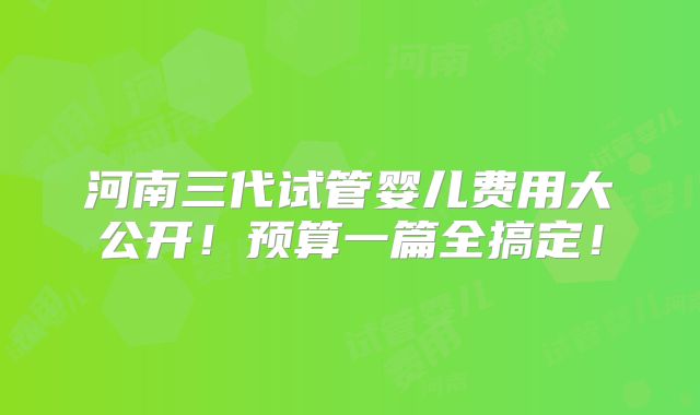 河南三代试管婴儿费用大公开！预算一篇全搞定！