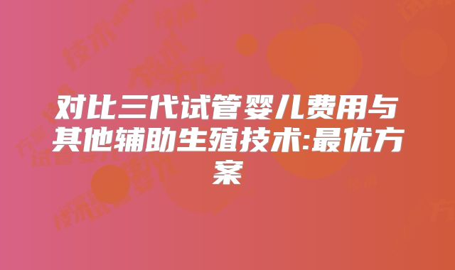 对比三代试管婴儿费用与其他辅助生殖技术:最优方案