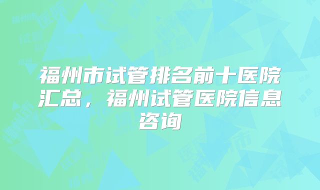 福州市试管排名前十医院汇总,福州试管医院信息咨询