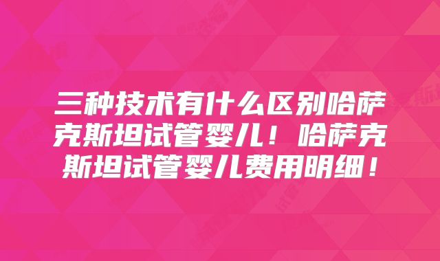 三种技术有什么区别哈萨克斯坦试管婴儿！哈萨克斯坦试管婴儿费用明细！