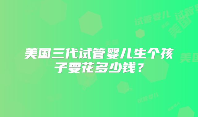 美国三代试管婴儿生个孩子要花多少钱？