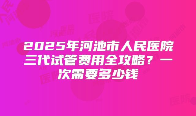 2025年河池市人民医院三代试管费用全攻略?一次需要多少钱