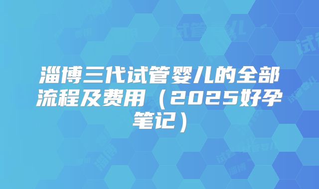 淄博三代试管婴儿的全部流程及费用(2025好孕笔记)