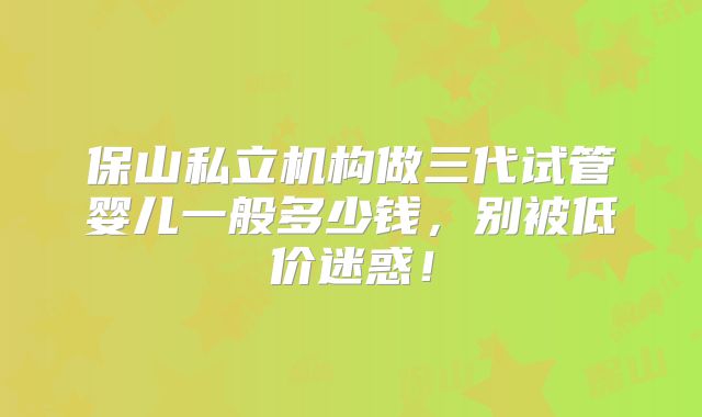 保山私立机构做三代试管婴儿一般多少钱,别被低价迷惑!