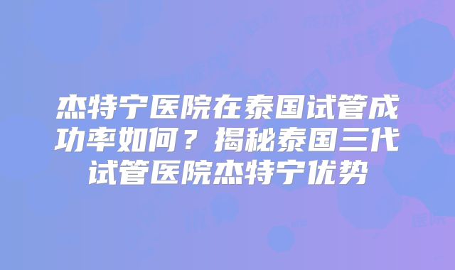 杰特宁医院在泰国试管成功率如何?揭秘泰国三代试管医院杰特宁优势