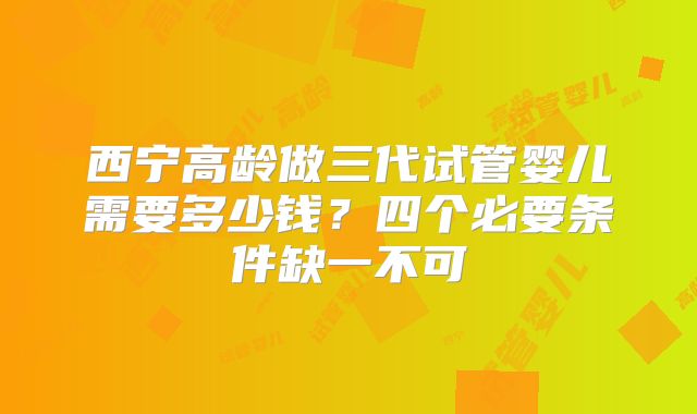 西宁高龄做三代试管婴儿需要多少钱？四个必要条件缺一不可