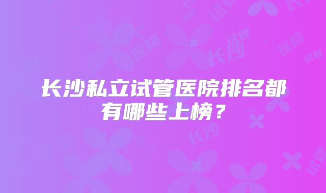 长沙私立试管医院排名都有哪些上榜?
