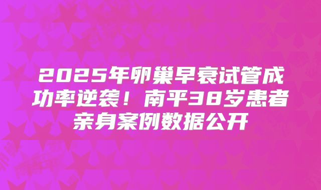 2025年卵巢早衰试管成功率逆袭!南平38岁患者亲身案例数据公开