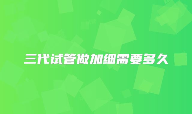 三代试管做加细需要多久