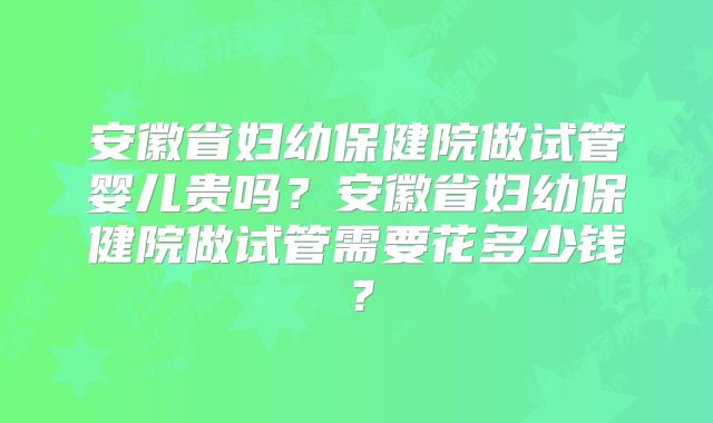 安徽省妇幼保健院做试管婴儿贵吗？安徽省妇幼保健院做试管需要花多少钱？