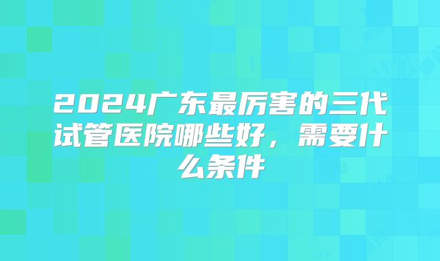 2024广东最厉害的三代试管医院哪些好，需要什么条件