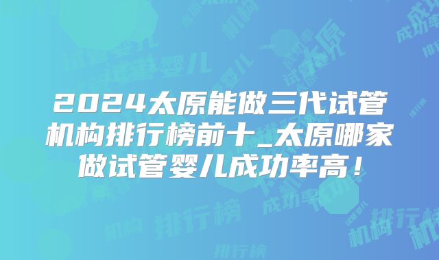 2024太原能做三代试管机构排行榜前十_太原哪家做试管婴儿成功率高！