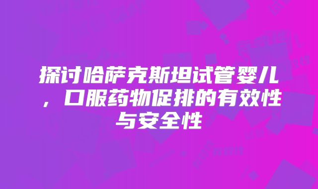 探讨哈萨克斯坦试管婴儿，口服药物促排的有效性与安全性